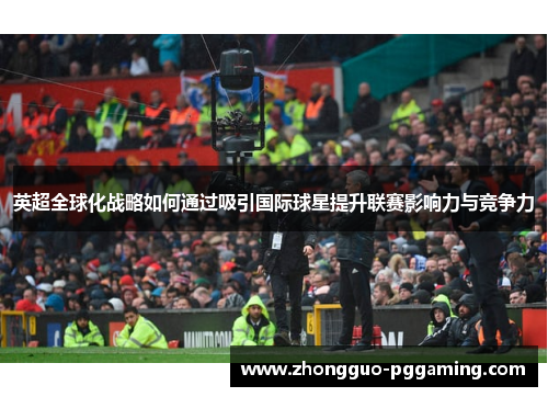 英超全球化战略如何通过吸引国际球星提升联赛影响力与竞争力