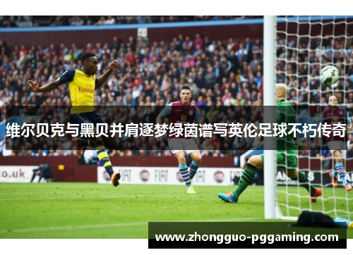 维尔贝克与黑贝并肩逐梦绿茵谱写英伦足球不朽传奇