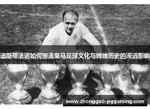迪斯蒂法诺如何塑造皇马足球文化与辉煌历史的深远影响