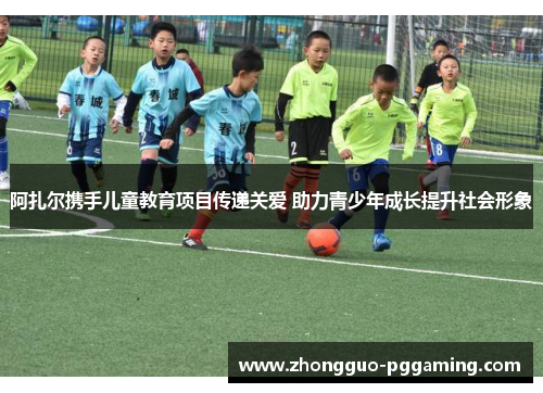 阿扎尔携手儿童教育项目传递关爱 助力青少年成长提升社会形象