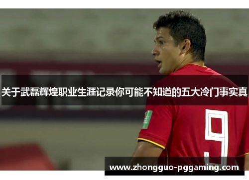 关于武磊辉煌职业生涯记录你可能不知道的五大冷门事实真