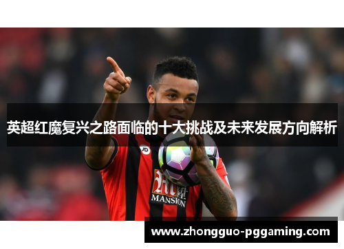 英超红魔复兴之路面临的十大挑战及未来发展方向解析