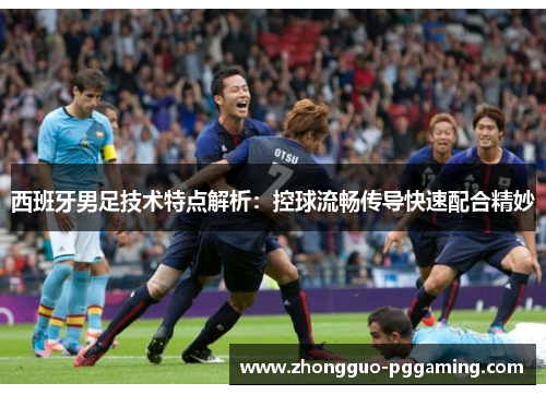 西班牙男足技术特点解析：控球流畅传导快速配合精妙