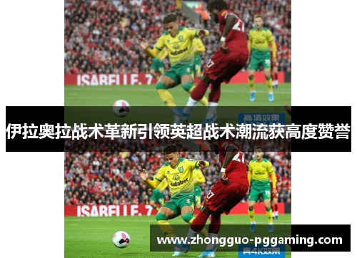 伊拉奥拉战术革新引领英超战术潮流获高度赞誉 伊拉奥拉战术革新引领英超战术潮流获高度赞誉