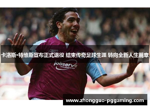 卡洛斯·特维斯宣布正式退役 结束传奇足球生涯 转向全新人生篇章