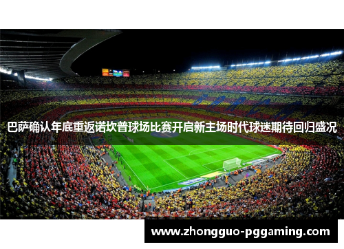 巴萨确认年底重返诺坎普球场比赛开启新主场时代球迷期待回归盛况