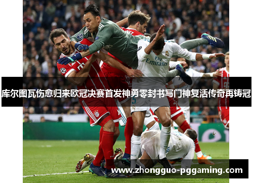 库尔图瓦伤愈归来欧冠决赛首发神勇零封书写门神复活传奇再铸冠 库尔图瓦伤愈归来欧冠决赛首发神勇零封书写门神复活传奇再铸冠