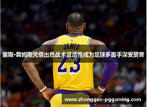 里斯·詹姆斯凭借出色战术灵活性成为足球多面手深受赞誉