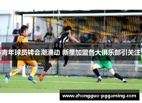 青年球员转会潮涌动 新星加盟各大俱乐部引关注