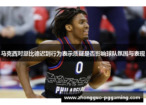 马克西对恩比德迟到行为表示质疑是否影响球队氛围与表现 马克西对恩比德迟到行为表示质疑是否影响球队氛围与表现