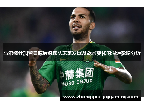 马尔穆什加盟曼城后对球队未来发展及战术变化的深远影响分析