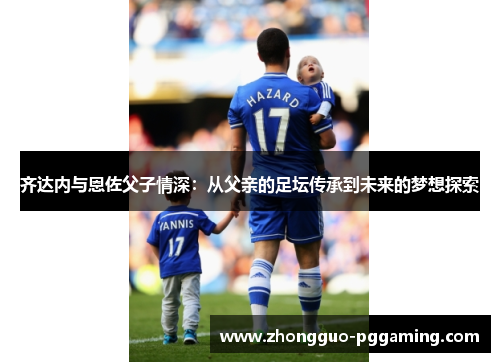 齐达内与恩佐父子情深：从父亲的足坛传承到未来的梦想探索