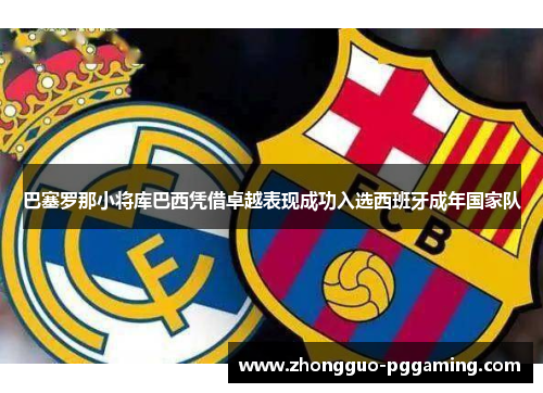 巴塞罗那小将库巴西凭借卓越表现成功入选西班牙成年国家队 巴塞罗那小将库巴西凭借卓越表现成功入选西班牙成年国家队