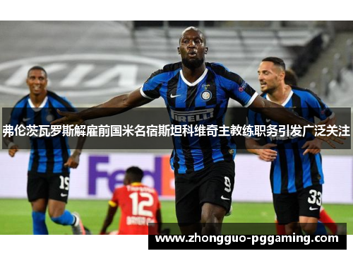 弗伦茨瓦罗斯解雇前国米名宿斯坦科维奇主教练职务引发广泛关注
